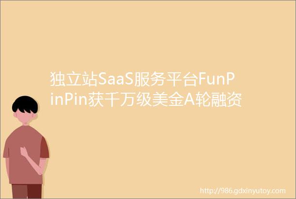独立站SaaS服务平台FunPinPin获千万级美金A轮融资创新工场领投创新事
